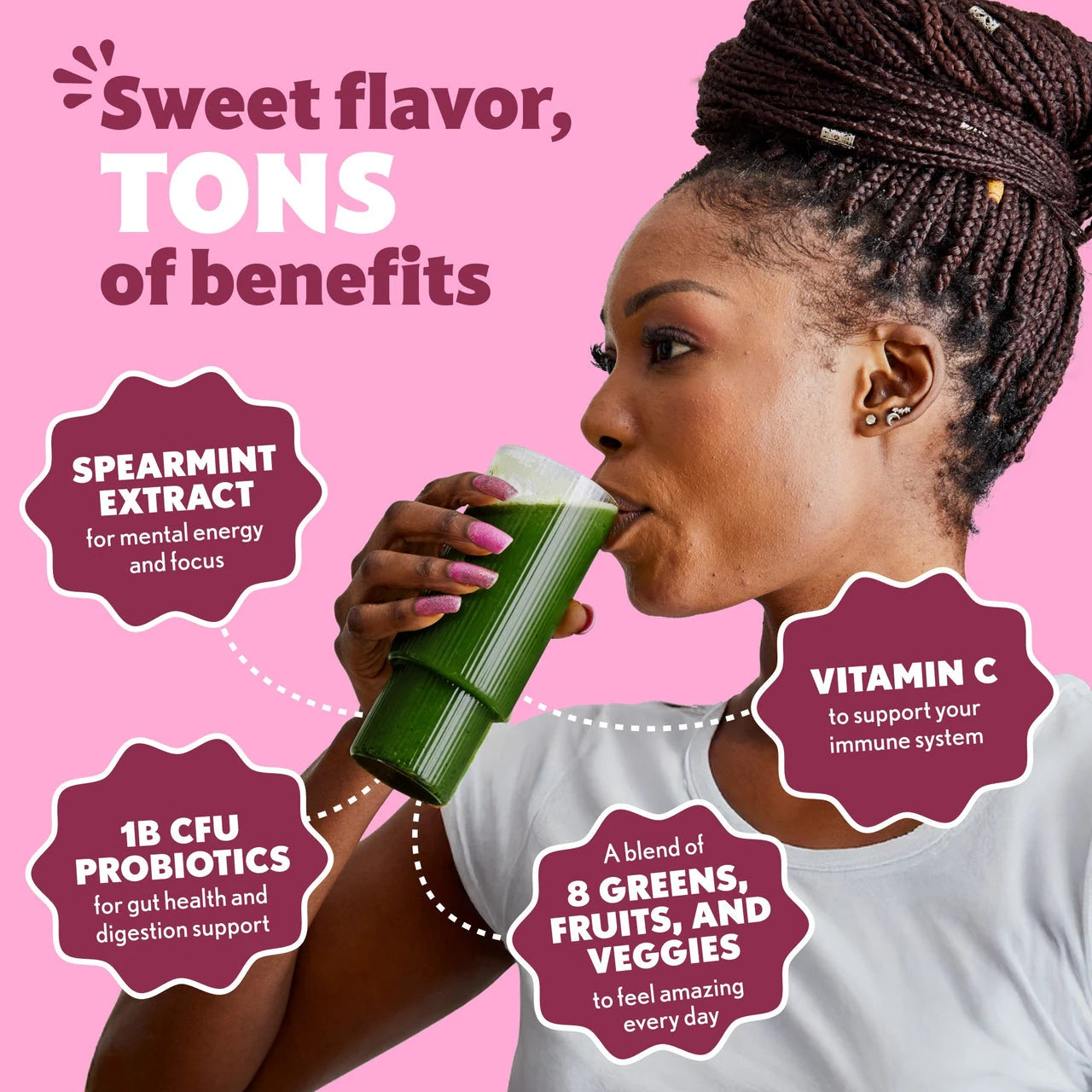 Sweet flavor, TONS of benefits SPEARMINT EXTRACT for mental energy and focus 1B CFU PROBIOTICS for gut health and digestion support A blend of 8 GREENS, FRUITS AND VEGGIES to feel amazing every day VITAMIN C to support your immune system