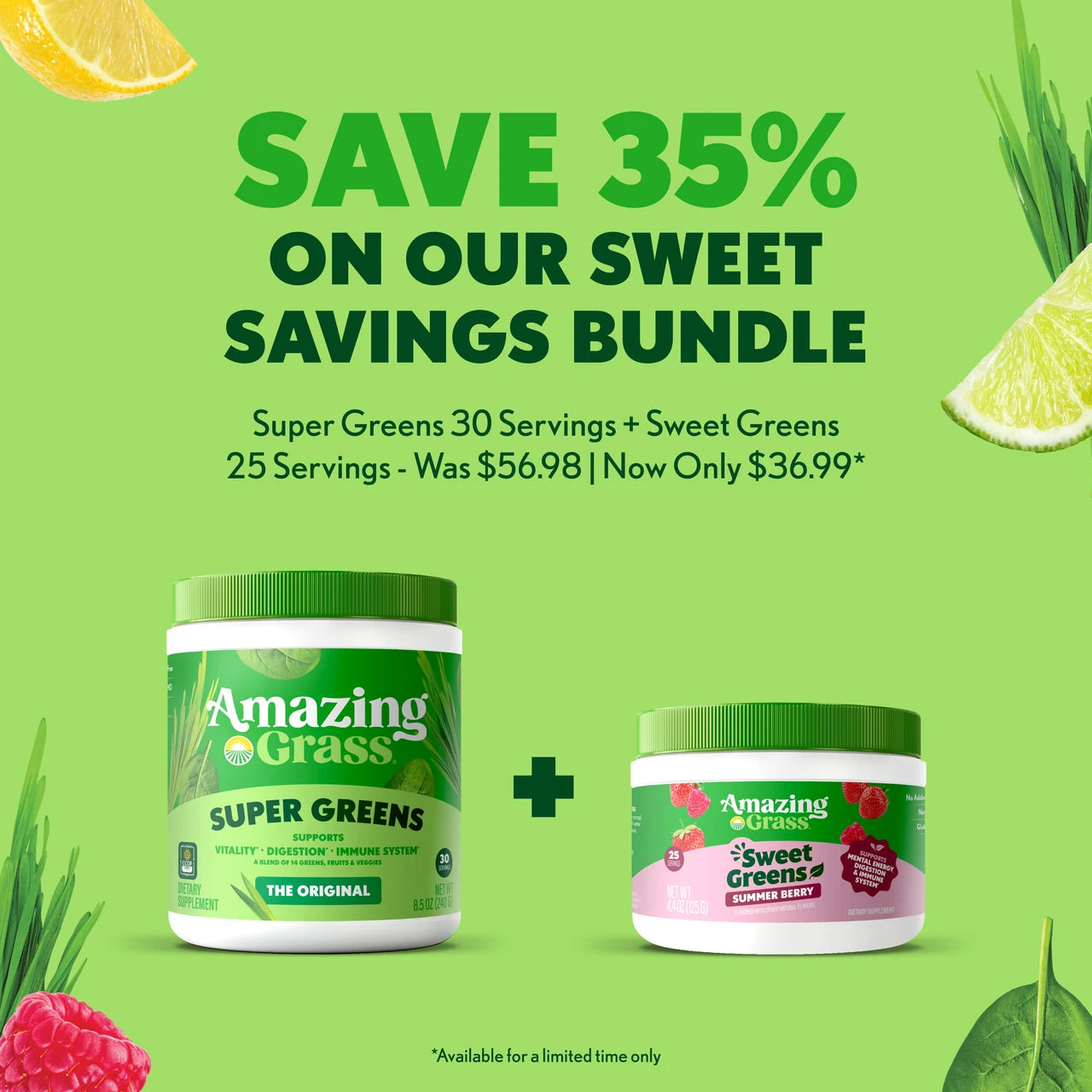 SAVE 35%
 
ON OUR SWEET
SAVINGS BUNDLE
 
Super Greens 30 Servings + Sweet Greens
25 Servings - Was $56.98 | Now Only $36.99*
 
*Available for a limited time only